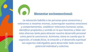 La educación habilita a las personas para conocernos y
valorarnos a nosotras mismas, autorregular nuestras emociones
y comportamientos, establecer relaciones humanas sanas,
identificar propósitos y sentido en lo que hacemos y lidiar con
retos diversos tanto para alcanzar nuestro desarrollo personal
como para la convivencia. Asimismo, toma en cuenta que la
cognición, el estado físico, la emoción y el desarrollo espiritual
son aspectos indesligables para desarrollar todo nuestro
potencial individual y colectivo.
Propósitos
 