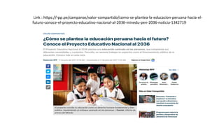 Link : https://rpp.pe/campanas/valor-compartido/como-se-plantea-la-educacion-peruana-hacia-el-
futuro-conoce-el-proyecto-educativo-nacional-al-2036-minedu-pen-2036-noticia-1342719
 