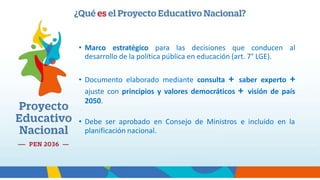 • Marco estratégico para las decisiones que conducen al
desarrollo de la política pública en educación (art. 7° LGE).
• Documento elaborado mediante consulta + saber experto +
ajuste con principios y valores democráticos + visión de país
2050.
• Debe ser aprobado en Consejo de Ministros e incluido en la
planificación nacional.
 
