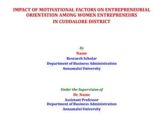 IMPACT OF MOTIVATIONAL FACTORS ON ENTREPRENEURIAL
ORIENTATION AMONG WOMEN ENTREPRENEURS
IN CUDDALORE DISTRICT
By
Name
Research Scholar
Department of Business Administration
Annamalai University
Under the Supervision of
Dr. Name
Assistant Professor
Department of Business Administration
Annamalai University
 