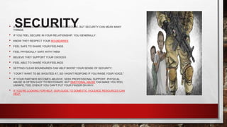 SECURITY
• A HEALTHY RELATIONSHIP SHOULD FEEL SECURE, BUT SECURITY CAN MEAN MANY
THINGS.
• IF YOU FEEL SECURE IN YOUR RELATIONSHIP, YOU GENERALLY:
• KNOW THEY RESPECT YOUR BOUNDARIES
• FEEL SAFE TO SHARE YOUR FEELINGS
• FEEL PHYSICALLY SAFE WITH THEM
• BELIEVE THEY SUPPORT YOUR CHOICES
• FEEL ABLE TO SHARE YOUR FEELINGS
• SETTING CLEAR BOUNDARIES CAN HELP BOOST YOUR SENSE OF SECURITY:
• “I DON’T WANT TO BE SHOUTED AT, SO I WON’T RESPOND IF YOU RAISE YOUR VOICE.”
• IF YOUR PARTNER BECOMES ABUSIVE, SEEK PROFESSIONAL SUPPORT. PHYSICAL
ABUSE IS OFTEN EASY TO RECOGNIZE, BUT EMOTIONAL ABUSE CAN MAKE YOU FEEL
UNSAFE, TOO, EVEN IF YOU CAN’T PUT YOUR FINGER ON WHY.
• IF YOU’RE LOOKING FOR HELP, OUR GUIDE TO DOMESTIC VIOLENCE RESOURCES CAN
HELP.
 