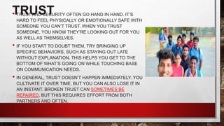 TRUST
• TRUST AND SECURITY OFTEN GO HAND IN HAND. IT’S
HARD TO FEEL PHYSICALLY OR EMOTIONALLY SAFE WITH
SOMEONE YOU CAN’T TRUST. WHEN YOU TRUST
SOMEONE, YOU KNOW THEY’RE LOOKING OUT FOR YOU
AS WELL AS THEMSELVES.
• IF YOU START TO DOUBT THEM, TRY BRINGING UP
SPECIFIC BEHAVIORS, SUCH AS STAYING OUT LATE
WITHOUT EXPLANATION. THIS HELPS YOU GET TO THE
BOTTOM OF WHAT’S GOING ON WHILE TOUCHING BASE
ON COMMUNICATION NEEDS.
• IN GENERAL, TRUST DOESN’T HAPPEN IMMEDIATELY. YOU
CULTIVATE IT OVER TIME, BUT YOU CAN ALSO LOSE IT IN
AN INSTANT. BROKEN TRUST CAN SOMETIMES BE
REPAIRED, BUT THIS REQUIRES EFFORT FROM BOTH
PARTNERS AND OFTEN.
 
