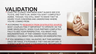 VALIDATION
• EVEN THE CLOSEST PARTNERS DON’T ALWAYS SEE EYE
TO EYE, AND THAT’S OK. WHEN YOU DON’T COMPLETELY
AGREE, THOUGH, YOU STILL WANT TO KNOW THEY’VE
HEARD YOUR CONCERNS AND UNDERSTAND WHERE
YOU’RE COMING FROM.
• ACCORDING TO RESEARCH FROM 2016TRUSTED SOURCE,
MOST COUPLES FIND IT IMPORTANT TO OPERATE ON THE
SAME WAVELENGTH. WHEN YOUR PARTNER COMPLETELY
FAILS TO SEE YOUR PERSPECTIVE, YOU MIGHT FEEL
MISUNDERSTOOD. IF THEY DISMISS YOUR FEELINGS
ENTIRELY, YOU MIGHT FEEL IGNORED OR DISRESPECTED.
• IF YOU GENERALLY FEEL VALIDATED, BUT THIS HAPPENS
ONCE OR TWICE, IT’S POSSIBLE THEY HAD AN OFF DAY. IT
DOESN’T HURT TO HAVE A CONVERSATION, REGARDLESS,
TO SHARE HOW YOU FEEL.
 