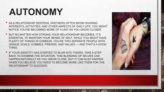 AUTONOMY
• AS A RELATIONSHIP DEEPENS, PARTNERS OFTEN BEGIN SHARING
INTERESTS, ACTIVITIES, AND OTHER ASPECTS OF DAILY LIFE. YOU MIGHT
NOTICE YOU’RE BECOMING MORE OF A UNIT AS YOU GROW CLOSER.
• BUT NO MATTER HOW STRONG YOUR RELATIONSHIP BECOMES, IT’S
ESSENTIAL TO MAINTAIN YOUR SENSE OF SELF. WHILE YOU MIGHT HAVE
PLENTY OF THINGS IN COMMON, YOU’RE TWO SEPARATE PEOPLE WITH
UNIQUE GOALS, HOBBIES, FRIENDS, AND VALUES — AND THAT’S A GOOD
THING.
• IF YOUR IDENTITY HAS STARTED TO BLUR INTO THEIRS, TAKE A STEP
BACK TO EXAMINE THE SITUATION. THIS BLENDING OF SELVES CAN
HAPPEN NATURALLY AS YOU GROW CLOSE, BUT IT CAN ALSO HAPPEN
WHEN YOU BELIEVE YOU NEED TO BECOME MORE LIKE THEM FOR THE
RELATIONSHIP TO SUCCEED.
 