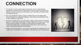 CONNECTION
• IT’S OK NOT TO DO EVERYTHING TOGETHER. IN FACT, MAINTAINING
SEPARATE INTERESTS AND FRIENDSHIPS CAN BE GOOD FOR INDIVIDUAL
MENTAL HEALTH, AS WELL AS THE HEALTH OF YOUR RELATIONSHIP (SEE
AUTONOMY ABOVE).
• BUT YOU PROBABLY WANT TO FEEL CONNECTED AT THE SAME TIME.
THAT’S PERFECTLY UNDERSTANDABLE. WHAT ARE RELATIONSHIPS FOR,
IF NOT SHARING YOUR LIFE?
• WITHOUT CONNECTION, YOU CAN FEEL LONELY EVEN WHEN YOU SPEND
MOST OF YOUR TIME TOGETHER. IT MIGHT SEEM AS IF YOU’RE JUST TWO
PEOPLE WHO HAPPEN TO SHARE A LIVING SPACE OR SPEND TIME
TOGETHER SOMETIMES. CHANCES ARE GOOD THAT’S NOT HOW YOU
WANT YOUR RELATIONSHIP TO PROCEED.
• HERE’S THE GOOD NEWS: IF YOU LACK THIS SENSE OF CONNECTION, IT’S
COMPLETELY POSSIBLE TO RECONNECT AND ENGAGE WITH THEM AGAIN.
 