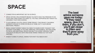 SPACE
• CONNECTION IS IMPORTANT, BUT SO IS SPACE.
• SPACE WITHIN A RELATIONSHIP MEANS YOU BOTH HAVE THE FREEDOM TO DO
YOUR OWN THING WHEN YOU WANT TO. YOU FEEL SUPPORTED BUT KNOW YOU
CAN MAKE YOUR OWN CHOICES.
• IT ALSO MEANS YOU STILL ENJOY SOME PRIVACY. THIS PRIVACY CAN MEAN
SEPARATE SPACES TO WORK OR RELAX AT HOME, BUT IT ALSO MEANS
EMOTIONAL PRIVACY.
• BEING HONEST DOESN’T MEAN YOU NEED TO SHARE EVERY THOUGHT THAT
CROSSES YOUR MIND. IF YOU FEEL ANNOYED, FOR EXAMPLE, GETTING SOME
PHYSICAL AND EMOTIONAL SPACE CAN HELP YOU WORK THROUGH THESE
THOUGHTS IN HEALTHY WAYS AND AVOID TAKING THINGS OUT ON YOUR
PARTNER.
• WHEN IT COMES TO SPACE, ASKING FOR WHAT YOU NEED IS KEY.
 
