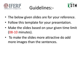 Guidelines:-
• The below given slides are for your reference.
• Follow this template for your presentation.
• Make the slides based on your given time limit
(08-10 minutes).
• To make the slides more attractive do add
more images than the sentences.
 