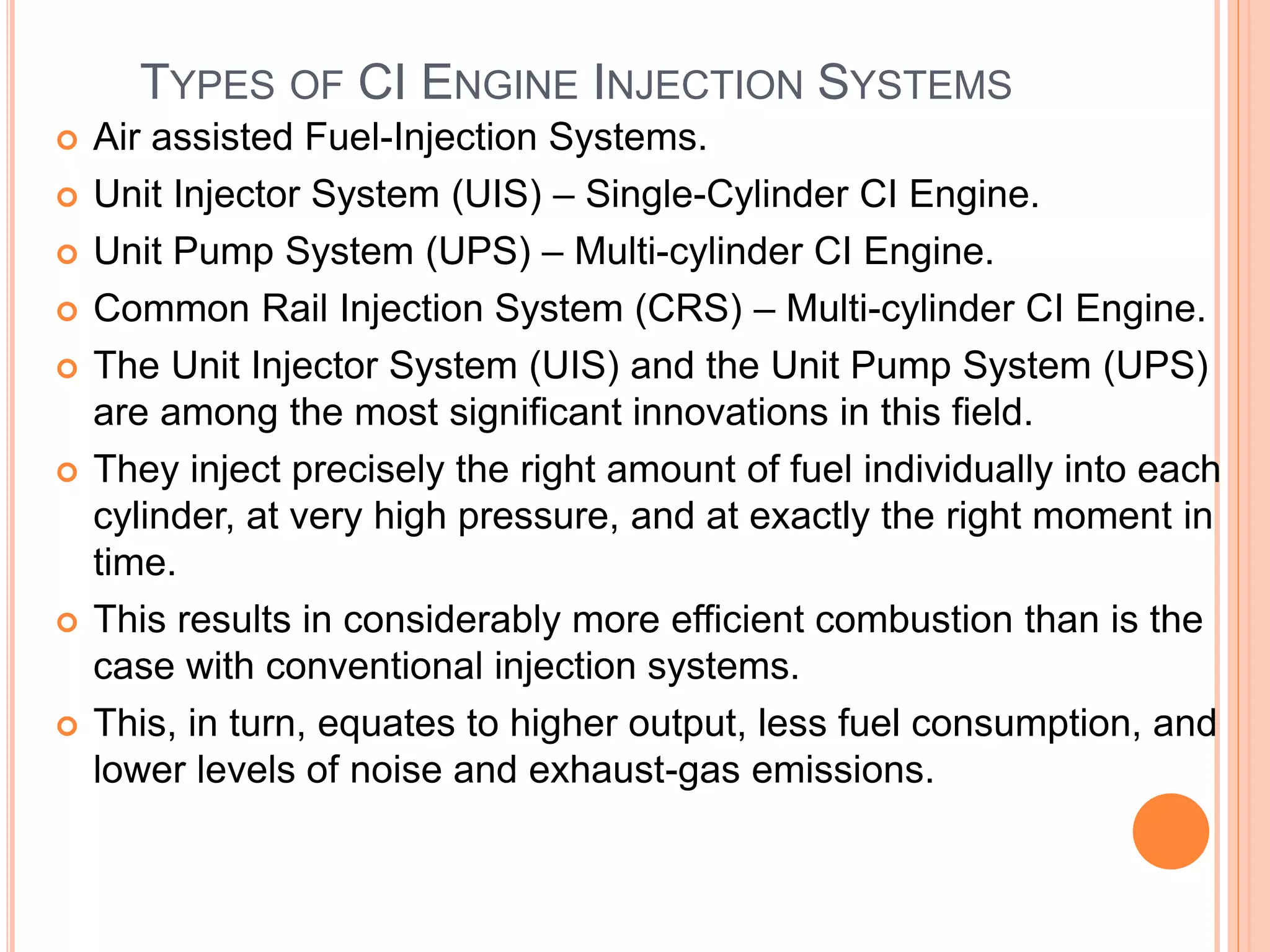 TYPES OF CI ENGINE INJECTION SYSTEMS
 Air assisted Fuel-Injection Systems.
 Unit Injector System (UIS) – Single-Cylinder CI Engine.
 Unit Pump System (UPS) – Multi-cylinder CI Engine.
 Common Rail Injection System (CRS) – Multi-cylinder CI Engine.
 The Unit Injector System (UIS) and the Unit Pump System (UPS)
are among the most significant innovations in this field.
 They inject precisely the right amount of fuel individually into each
cylinder, at very high pressure, and at exactly the right moment in
time.
 This results in considerably more efficient combustion than is the
case with conventional injection systems.
 This, in turn, equates to higher output, less fuel consumption, and
lower levels of noise and exhaust-gas emissions.
 