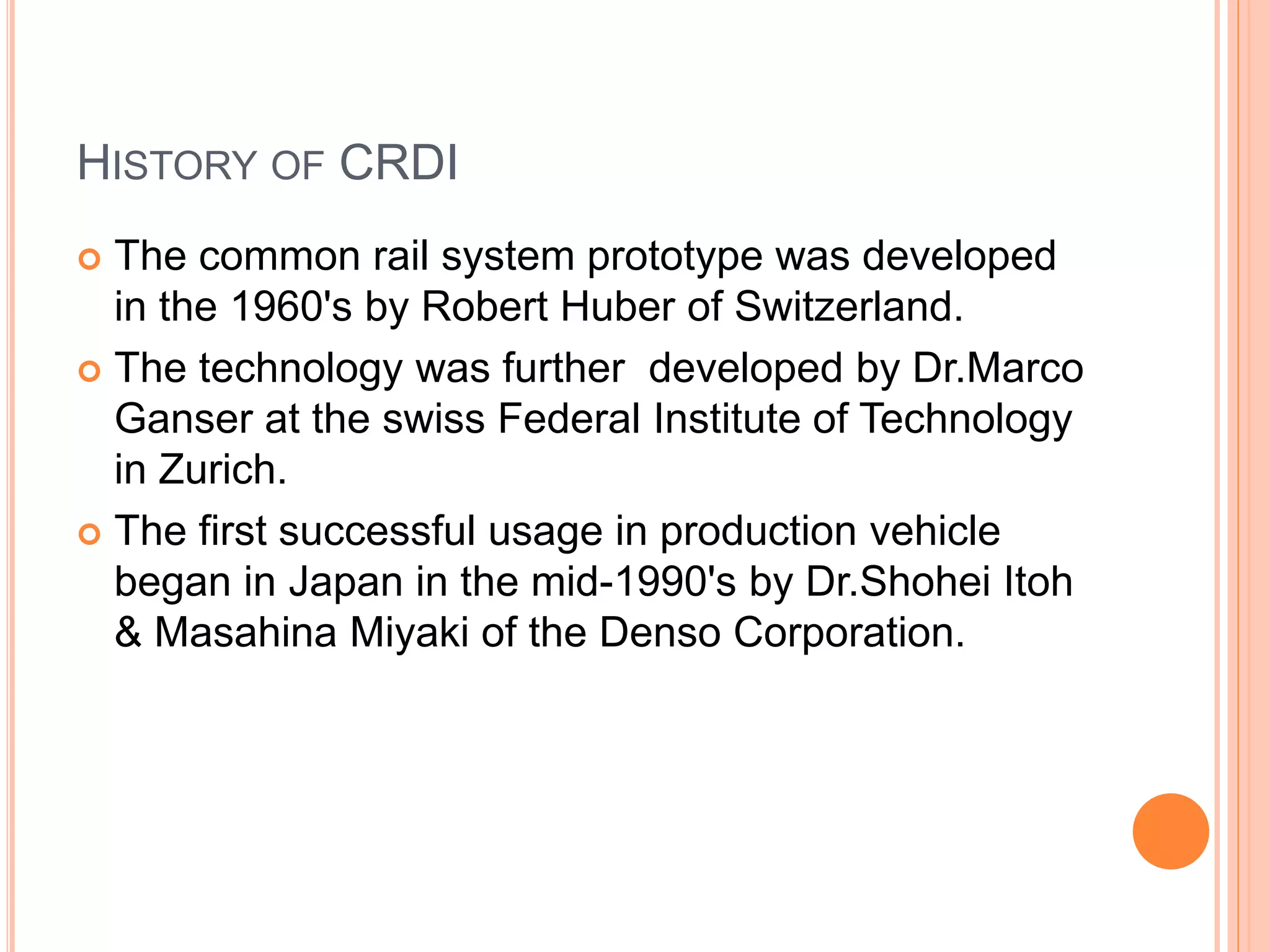 HISTORY OF CRDI
 The common rail system prototype was developed
in the 1960's by Robert Huber of Switzerland.
 The technology was further developed by Dr.Marco
Ganser at the swiss Federal Institute of Technology
in Zurich.
 The first successful usage in production vehicle
began in Japan in the mid-1990's by Dr.Shohei Itoh
& Masahina Miyaki of the Denso Corporation.
 
