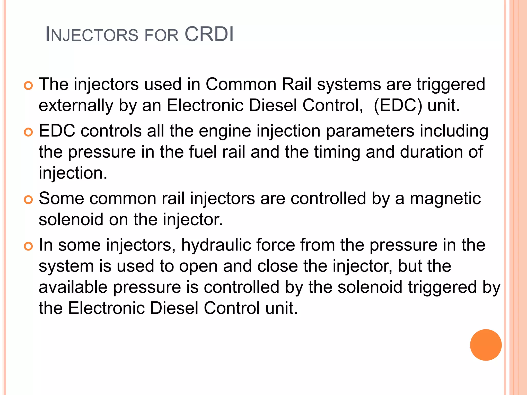INJECTORS FOR CRDI
 The injectors used in Common Rail systems are triggered
externally by an Electronic Diesel Control, (EDC) unit.
 EDC controls all the engine injection parameters including
the pressure in the fuel rail and the timing and duration of
injection.
 Some common rail injectors are controlled by a magnetic
solenoid on the injector.
 In some injectors, hydraulic force from the pressure in the
system is used to open and close the injector, but the
available pressure is controlled by the solenoid triggered by
the Electronic Diesel Control unit.
 