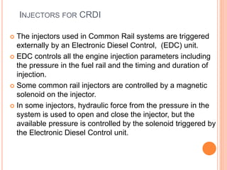 INJECTORS FOR CRDI
 The injectors used in Common Rail systems are triggered
externally by an Electronic Diesel Control, (EDC) unit.
 EDC controls all the engine injection parameters including
the pressure in the fuel rail and the timing and duration of
injection.
 Some common rail injectors are controlled by a magnetic
solenoid on the injector.
 In some injectors, hydraulic force from the pressure in the
system is used to open and close the injector, but the
available pressure is controlled by the solenoid triggered by
the Electronic Diesel Control unit.
 