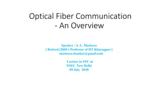 Optical Fiber Communication
- An Overview
Speaker : S. L. Maskara
[ Retired (2004 ) Professor of IIT Kharagpur ]
maskara.shankar@gmail.com
Lecture in STC at
NSIT, New Delhi
09 July 2018
 