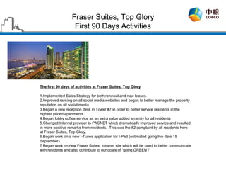 Fraser Suites, Top Glory
                   First 90 Days Activities




The first 90 days of activities at Fraser Suites, Top Glory

1.Implemented Sales Strategy for both renewal and new leases.
2.Improved ranking on all social media websites and began to better manage the property
reputation on all social media.
3.Began a new reception desk in Tower #7 in order to better service residents in the
highest priced apartments
4.Began lobby coffee service as an extra value added amenity for all residents
5.Changed Internet provider to PACNET which dramatically improved service and resulted
in more positive remarks from residents. This was the #2 complaint by all residents here
at Fraser Suites, Top Glory.
6.Began work on a new I-Tunes application for I-Pad (estimated going live date 15
September)
7.Began work on new Fraser Suites, Intranet site which will be used to better communicate
with residents and also contribute to our goals of “going GREEN !”
 