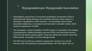 z
Hypogonadotropic Hypogonadal Anovulation:
 Hypothalamic amenorrhea or functional hypothalamic amenorrhea (FHA) is
associated with eating disorders and excessive exercise, which results in a
decrease in hypothalamic GnRH secretion. The decreased caloric intake,
associated weight loss, or excessive exercise leads to elevated cortisol, which
causes a suppression of GnRH.
 The decreased or absent pulsatility of GnRH results in a decrease in the release
of gonadotropins, follicle-stimulating hormone (FSH), and luteinizing hormone
(LH) from the anterior pituitary gland. These two deficiencies result in abnormal
follicle growth, anovulation, and low estrogen levels.
 The FSH and LH will have variations ranging from normal to low, but the
hormone ratio will resemble a prepubertal female, with FSH higher than LH.
 