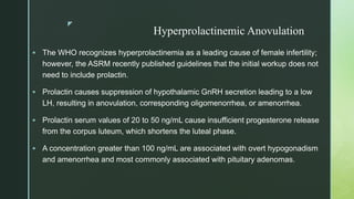 z
Hyperprolactinemic Anovulation
 The WHO recognizes hyperprolactinemia as a leading cause of female infertility;
however, the ASRM recently published guidelines that the initial workup does not
need to include prolactin.
 Prolactin causes suppression of hypothalamic GnRH secretion leading to a low
LH, resulting in anovulation, corresponding oligomenorrhea, or amenorrhea.
 Prolactin serum values of 20 to 50 ng/mL cause insufficient progesterone release
from the corpus luteum, which shortens the luteal phase.
 A concentration greater than 100 ng/mL are associated with overt hypogonadism
and amenorrhea and most commonly associated with pituitary adenomas.
 