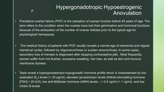 z
Hypergonadotropic Hypoestrogenic
Anovulation
 Premature ovarian failure (POF) is the cessation of ovarian function before 40 years of age. The
term refers to the condition when the ovaries have lost their germinative and hormonal functions
because of the exhaustion of the number of ovarian follicles prior to the typical age for
physiological menopause,
 The medical history of patients with POF usually reveals a normal age of menarche and regular
menstrual cycles, followed by oligomenorrhoea or sudden amenorrhoea. In some cases,
secondary loss of menses is diagnosed after stopping contraceptive pills . Most frequently,
women suffer from hot flushes, excessive sweating, hair loss, as well as skin and mucous
membrane dryness.
 Tests reveal a hypergonadotropic-hypogonadic hormone profile which is characterised by low
oestradiol (E2) levels (< 20 pg/ml), elevated gonadotropin levels (follicle-stimulating hormone
[FSH] > 20 IU/l), low anti-Müllerian hormone (AMH) levels – < 0.5 ng/ml (< 1 ng/ml), and low
inhibin B levels
 