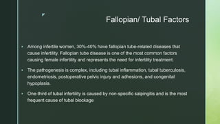 z
Fallopian/ Tubal Factors
 Among infertile women, 30%-40% have fallopian tube-related diseases that
cause infertility. Fallopian tube disease is one of the most common factors
causing female infertility and represents the need for infertility treatment.
 The pathogenesis is complex, including tubal inflammation, tubal tuberculosis,
endometriosis, postoperative pelvic injury and adhesions, and congenital
hypoplasia.
 One-third of tubal infertility is caused by non-specific salpingitis and is the most
frequent cause of tubal blockage
 