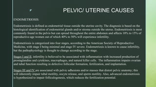 z PELVIC/ UTERINE CAUSES
ENDOMETRIOSIS:
Endometriosis is defined as endometrial tissue outside the uterine cavity. The diagnosis is based on the
histological identification of endometrial glands and/or stroma outside the uterus. Endometriosis is most
commonly found in the pelvis but can spread throughout the entire abdomen and affects 10% to 15% of
reproductive-age women out of which 40% to 50% will experience infertility.
Endometriosis is categorized into four stages, according to the American Society of Reproductive
Medicine, with stage I being minimal and stage IV severe. Endometriosis is known to cause infertility,
but the pathophysiology is thought to change according to the stage.
Stages I and II, infertility is believed to be associated with inflammation with increased production of
prostaglandins and cytokines, macrophages, and natural killer cells. The inflammation impairs ovarian
and tubal function resulting in defective follicular formation, fertilization, and implantation.
Stages III and IV are associated with pelvic adhesions and/or masses that distort pelvic anatomy; this
will inherently impair tubal motility, oocyte release, and sperm motility. Also, advanced endometriosis
is hypothesized to impair folliculogenesis, which reduces the fertilization potential.
 