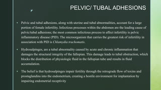 z
PELVIC/ TUBAL ADHESIONS
 Pelvic and tubal adhesions, along with uterine and tubal abnormalities, account for a large
portion of female infertility. Infectious processes within the abdomen are the leading cause of
pelvic/tubal adhesions; the most common infectious process to affect infertility is pelvic
inflammatory disease (PID). The microorganism that carries the greatest risk of infertility in
association with PID is Chlamydia trachomatis.
 Hydrosalpinges, are a tubal abnormality caused by acute and chronic inflammation that
damages the structural integrity of the fallopian. This damage leads to tubal obstruction, which
blocks the distribution of physiologic fluid in the fallopian tube and results in fluid
accumulation.
 The belief is that hydrosalpinges impair fertility through the retrograde flow of toxins and
prostaglandins into the endometrium, creating a hostile environment for implantation by
impairing endometrial receptivity
 
