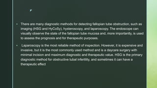 z
 There are many diagnostic methods for detecting fallopian tube obstruction, such as
imaging (HSG and HyCoSy), hysteroscopy, and laparoscopy. The endoscope can
visually observe the state of the fallopian tube mucosa and, more importantly, is used
to assess the prognosis and for therapeutic purposes.
 Laparoscopy is the most reliable method of inspection. However, it is expensive and
invasive, but it is the most commonly used method and is a daycare surgery with
minimal incision and maximum diagnostic and therapeutic value. HSG is the primary
diagnostic method for obstructive tubal infertility, and sometimes it can have a
therapeutic effect
 