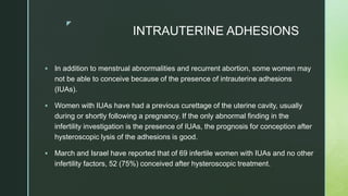 z
INTRAUTERINE ADHESIONS
 In addition to menstrual abnormalities and recurrent abortion, some women may
not be able to conceive because of the presence of intrauterine adhesions
(IUAs).
 Women with IUAs have had a previous curettage of the uterine cavity, usually
during or shortly following a pregnancy. If the only abnormal finding in the
infertility investigation is the presence of IUAs, the prognosis for conception after
hysteroscopic lysis of the adhesions is good.
 March and Israel have reported that of 69 infertile women with IUAs and no other
infertility factors, 52 (75%) conceived after hysteroscopic treatment.
 