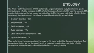 z
ETIOLOGY
The World Health Organization (WHO) performed a large multinational study to determine gender
distribution and infertility etiologies. In 37% of infertile couples, female infertility was the cause; in 35% of
couples, both male and female causes were identified; in 8%, there was male factor infertility. In the
same study, the most common identifiable factors of female infertility are as follows:
• Ovulatory disorders - 25%
• Endometriosis - 15%
• Pelvic adhesions - 12%
• Tubal blockage - 11%
• Other tubal/uterine abnormalities - 11%
• Hyperprolactinemia - 7%
Male and unknown factors are outside the scope of this paper and will be discussed elsewhere. Even
though these factors are not discussed here, it is important to realize that male factor infertility
represents a substantial portion of the identifiable factors causing infertility.

 