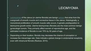 z
LEIOMYOMA
 Leiomyomas of the uterus (or uterine fibroids) are benign tumors that arise from the
overgrowth of smooth muscle and connective tissue in the uterus. Histologically, a
monoclonal proliferation of smooth muscle cells occurs. A genetic predisposition to
leiomyoma growth exists. Uterine leiomyomas (fibroids) are the most common benign
gynecologic tumors. They primarily affect women of reproductive age, and the
estimated incidence of fibroids is over 70% by 50 years of age.
 Depending on their location, fibroids may decrease the chance of conception or
increase the miscarriage rate. Data indicate a global change in endometrial receptivity,
even with intramural fibroids (Rackow, 2010).
 