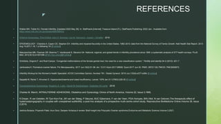 z
REFERENCES
 Walker MH, Tobler KJ. Female Infertility. [Updated 2022 May 26]. In: StatPearls [Internet]. Treasure Island (FL): StatPearls Publishing; 2022 Jan-. Available from:
https://www.ncbi.nlm.nih.gov/books/NBK556033/
 Williams Gynecology, Third Edition John O. Schorge, Lisa M. Halvorson, Joseph I. Schaffer · 2016 ·
 EPIDEMIOLOGY : Chandra A, Copen CE, Stephen EH. Infertility and impaired fecundity in the United States, 1982-2010: data from the National Survey of Family Growth. Natl Health Stat Report. 2013
Aug 14;(67):1-18, 1 p following 19. [PubMed]
 Mascarenhas MN, Flaxman SR, Boerma T, Vanderpoel S, Stevens GA. National, regional, and global trends in infertility prevalence since 1990: a systematic analysis of 277 health surveys. PLoS
Med. 2012;9(12):e1001356. [PMC free article] [PubMed]
 Grimbizis, Grigoris F. and Rudi Campo. “Congenital malformations of the female genital tract: the need for a new classification system.” Fertility and sterility 94 2 (2010): 401-7 .
 Jankowska K. Premature ovarian failure. Prz Menopauzalny. 2017 Jun;16(2):51-56. doi: 10.5114/pm.2017.68592. Epub 2017 Jun 30. PMID: 28721130; PMCID: PMC5509972.
 Infertility Workup for the Women's Health Specialist: ACOG Committee Opinion, Number 781. Obstet Gynecol. 2019 Jun;133(6):e377-e384. [PubMed]
 Seppälä M, Ranta T, Hirvonen E. Hyperprolactinaemia and luteal insufficiency. Lancet. 1976 Jan 31;1(7953):229-30. [PubMed]
 Comprehensive Gynecology Rogerio A. Lobo, David M Gershenson, Gretchen M Lentz · 2016
 Charles M. March, INTRAUTERINE ADHESIONS, Obstetrics and Gynecology Clinics of North America, Volume 22, Issue 3,1995,
 K Dreyer, R van Eekelen, RI Tjon-Kon-Fat, JW van der Steeg, P Steures, MJC Eijkemans, F van der Veen, PGA Hompes, BWJ Mol, N van Geloven,The therapeutic effect of
hysterosalpingography in couples with unexplained subfertility: a post-hoc analysis of a prospective multi-centre cohort study, Reproductive BioMedicine Online,Volume 38, Issue
2,2019,
 Jeshica Bulsara, Priyanshi Patel, Arun Soni, Sanjeev Acharya,A review: Brief insight into Polycystic Ovarian syndrome,Endocrine and Metabolic Science,Volume 3,2021,
 
