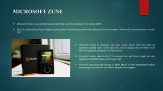 MICROSOFT ZUNE
 Microsoft aimed to challenge and beat Apple, whose iPod line held an
enormous market share. Three hard disk players ranging from 30 GB to 120
GB were released, alongside six flash players.
 Its overall market share in the U.S. remained low, well below Apple and also
lagging the SanDisk Sansa and Creative Zen.
 Microsoft announced the closing of MSN Music in 2006 immediately before
announcing the Zune service without PlaysForSure support.
 Microsoft’s Zune was a portable media player that was first launched in November 2006.
 Zune is a discontinued line of digital media products and services marketed by Microsoft from November 2006 until its discontinuation in June
2012.
 