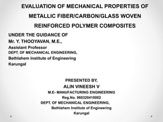 EVALUATION OF MECHANICAL PROPERTIES OF
METALLIC FIBER/CARBON/GLASS WOVEN
REINFORCED POLYMER COMPOSITES
UNDER THE GUIDANCE OF
Mr. Y. THOOYAVAN, M.E.,
Assistant Professor
DEPT. OF MECHANICAL ENGINEERING,
Bethlahem Institute of Engineering
Karungal
PRESENTED BY,
ALIN VINEESH V
M.E- MANUFACTURING ENGINEERING
Reg.No. 960320410002
DEPT. OF MECHANICAL ENGINEERING,
Bethlahem Institute of Engineering
Karungal
 