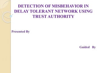 DETECTION OF MISBEHAVIOR IN
DELAY TOLERANT NETWORK USING
TRUST AUTHORITY
 