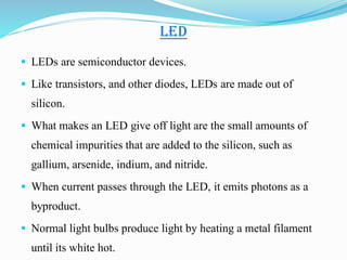 LED
 LEDs are semiconductor devices.
 Like transistors, and other diodes, LEDs are made out of
silicon.
 What makes an LED give off light are the small amounts of
chemical impurities that are added to the silicon, such as
gallium, arsenide, indium, and nitride.
 When current passes through the LED, it emits photons as a
byproduct.
 Normal light bulbs produce light by heating a metal filament
until its white hot.
 