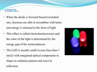 CONTD…
 When the diode is forward biased (switched
on), electrons are able to recombine with holes
and energy is released in the form of light.
 This effect is called electroluminescence and
the color of the light is determined by the
energy gap of the semiconductor.
 The LED is usually small in area (less than 1
mm2) with integrated optical components to
shape its radiation pattern and assist in
reflection.
 