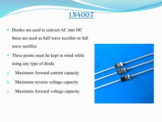 1N4007
 Diodes are used to convert AC into DC
these are used as half wave rectifier or full
wave rectifier.
 Three points must he kept in mind while
using any type of diode.
a. Maximum forward current capacity
b. Maximum reverse voltage capacity
c. Maximum forward voltage capacity
 