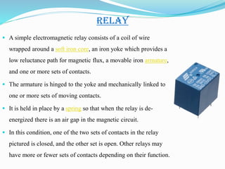 RELAY
 A simple electromagnetic relay consists of a coil of wire
wrapped around a soft iron core, an iron yoke which provides a
low reluctance path for magnetic flux, a movable iron armature,
and one or more sets of contacts.
 The armature is hinged to the yoke and mechanically linked to
one or more sets of moving contacts.
 It is held in place by a spring so that when the relay is de-
energized there is an air gap in the magnetic circuit.
 In this condition, one of the two sets of contacts in the relay
pictured is closed, and the other set is open. Other relays may
have more or fewer sets of contacts depending on their function.
 