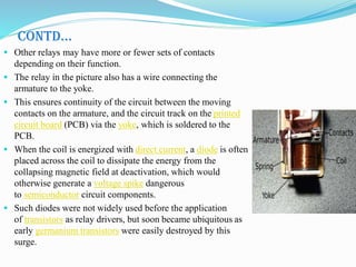 CONTD…
 Other relays may have more or fewer sets of contacts
depending on their function.
 The relay in the picture also has a wire connecting the
armature to the yoke.
 This ensures continuity of the circuit between the moving
contacts on the armature, and the circuit track on the printed
circuit board (PCB) via the yoke, which is soldered to the
PCB.
 When the coil is energized with direct current, a diode is often
placed across the coil to dissipate the energy from the
collapsing magnetic field at deactivation, which would
otherwise generate a voltage spike dangerous
to semiconductor circuit components.
 Such diodes were not widely used before the application
of transistors as relay drivers, but soon became ubiquitous as
early germanium transistors were easily destroyed by this
surge.
 