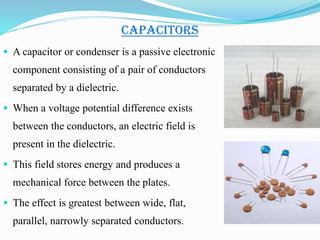 CAPACITORS
 A capacitor or condenser is a passive electronic
component consisting of a pair of conductors
separated by a dielectric.
 When a voltage potential difference exists
between the conductors, an electric field is
present in the dielectric.
 This field stores energy and produces a
mechanical force between the plates.
 The effect is greatest between wide, flat,
parallel, narrowly separated conductors.
 