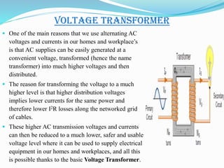 Voltage Transformer
 One of the main reasons that we use alternating AC
voltages and currents in our homes and workplace’s
is that AC supplies can be easily generated at a
convenient voltage, transformed (hence the name
transformer) into much higher voltages and then
distributed.
 The reason for transforming the voltage to a much
higher level is that higher distribution voltages
implies lower currents for the same power and
therefore lower I2R losses along the networked grid
of cables.
 These higher AC transmission voltages and currents
can then be reduced to a much lower, safer and usable
voltage level where it can be used to supply electrical
equipment in our homes and workplaces, and all this
is possible thanks to the basic Voltage Transformer.
 