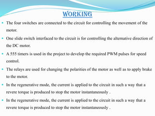 WORKING
 The four switches are connected to the circuit for controlling the movement of the
motor.
 One slide switch interfaced to the circuit is for controlling the alternative direction of
the DC motor.
 A 555 timers is used in the project to develop the required PWM pulses for speed
control.
 The relays are used for changing the polarities of the motor as well as to apply brake
to the motor.
 In the regenerative mode, the current is applied to the circuit in such a way that a
revere torque is produced to stop the motor instantaneously .
 In the regenerative mode, the current is applied to the circuit in such a way that a
revere torque is produced to stop the motor instantaneously .
 
