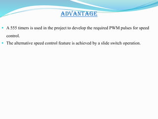 ADVANTAGE
 A 555 timers is used in the project to develop the required PWM pulses for speed
control.
 The alternative speed control feature is achieved by a slide switch operation.
 