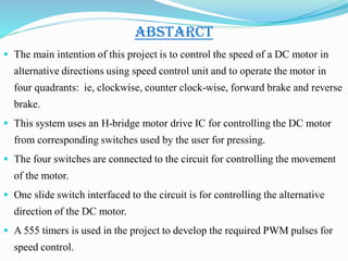 ABSTARCT
 The main intention of this project is to control the speed of a DC motor in
alternative directions using speed control unit and to operate the motor in
four quadrants: ie, clockwise, counter clock-wise, forward brake and reverse
brake.
 This system uses an H-bridge motor drive IC for controlling the DC motor
from corresponding switches used by the user for pressing.
 The four switches are connected to the circuit for controlling the movement
of the motor.
 One slide switch interfaced to the circuit is for controlling the alternative
direction of the DC motor.
 A 555 timers is used in the project to develop the required PWM pulses for
speed control.
 