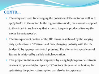 CONTD…
 The relays are used for changing the polarities of the motor as well as to
apply brake to the motor. In the regenerative mode, the current is applied
to the circuit in such a way that a revere torque is produced to stop the
motor instantaneously .
 The four-quadrant control of the DC motor is archived by the varying
duty cycles from a 555 timer and their changing polarity with the H-
bridge IC by appropriate switch pressing. The alternative speed control
feature is achieved by a slide switch operation.
 This project in future can be improved by using higher-power electronic
devices to operate high- capacity DC motors. Regenerative braking for
optimizing the power consumption can also be incorporated.
 