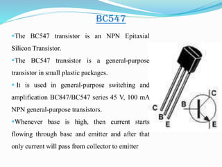 BC547
The BC547 transistor is an NPN Epitaxial
Silicon Transistor.
The BC547 transistor is a general-purpose
transistor in small plastic packages.
 It is used in general-purpose switching and
amplification BC847/BC547 series 45 V, 100 mA
NPN general-purpose transistors.
Whenever base is high, then current starts
flowing through base and emitter and after that
only current will pass from collector to emitter
 