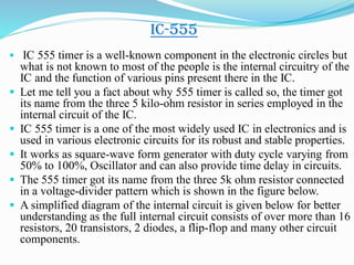 IC-555
 IC 555 timer is a well-known component in the electronic circles but
what is not known to most of the people is the internal circuitry of the
IC and the function of various pins present there in the IC.
 Let me tell you a fact about why 555 timer is called so, the timer got
its name from the three 5 kilo-ohm resistor in series employed in the
internal circuit of the IC.
 IC 555 timer is a one of the most widely used IC in electronics and is
used in various electronic circuits for its robust and stable properties.
 It works as square-wave form generator with duty cycle varying from
50% to 100%, Oscillator and can also provide time delay in circuits.
 The 555 timer got its name from the three 5k ohm resistor connected
in a voltage-divider pattern which is shown in the figure below.
 A simplified diagram of the internal circuit is given below for better
understanding as the full internal circuit consists of over more than 16
resistors, 20 transistors, 2 diodes, a flip-flop and many other circuit
components.
 