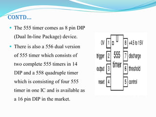 CONTD…
 The 555 timer comes as 8 pin DIP
(Dual In-line Package) device.
 There is also a 556 dual version
of 555 timer which consists of
two complete 555 timers in 14
DIP and a 558 quadruple timer
which is consisting of four 555
timer in one IC and is available as
a 16 pin DIP in the market.
 