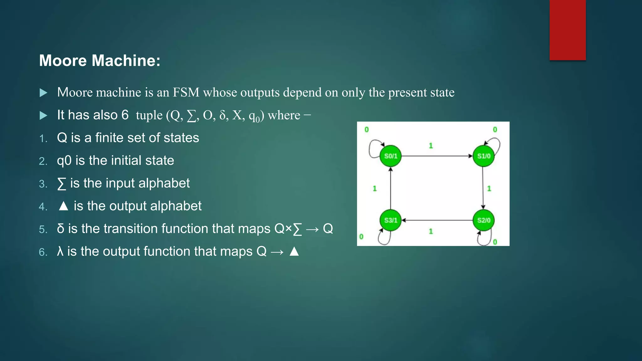 Moore Machine:
 Moore machine is an FSM whose outputs depend on only the present state
 It has also 6 tuple (Q, ∑, O, δ, X, q0) where −
1. Q is a finite set of states
2. q0 is the initial state
3. ∑ is the input alphabet
4. ▲ is the output alphabet
5. δ is the transition function that maps Q×∑ → Q
6. λ is the output function that maps Q → ▲
 