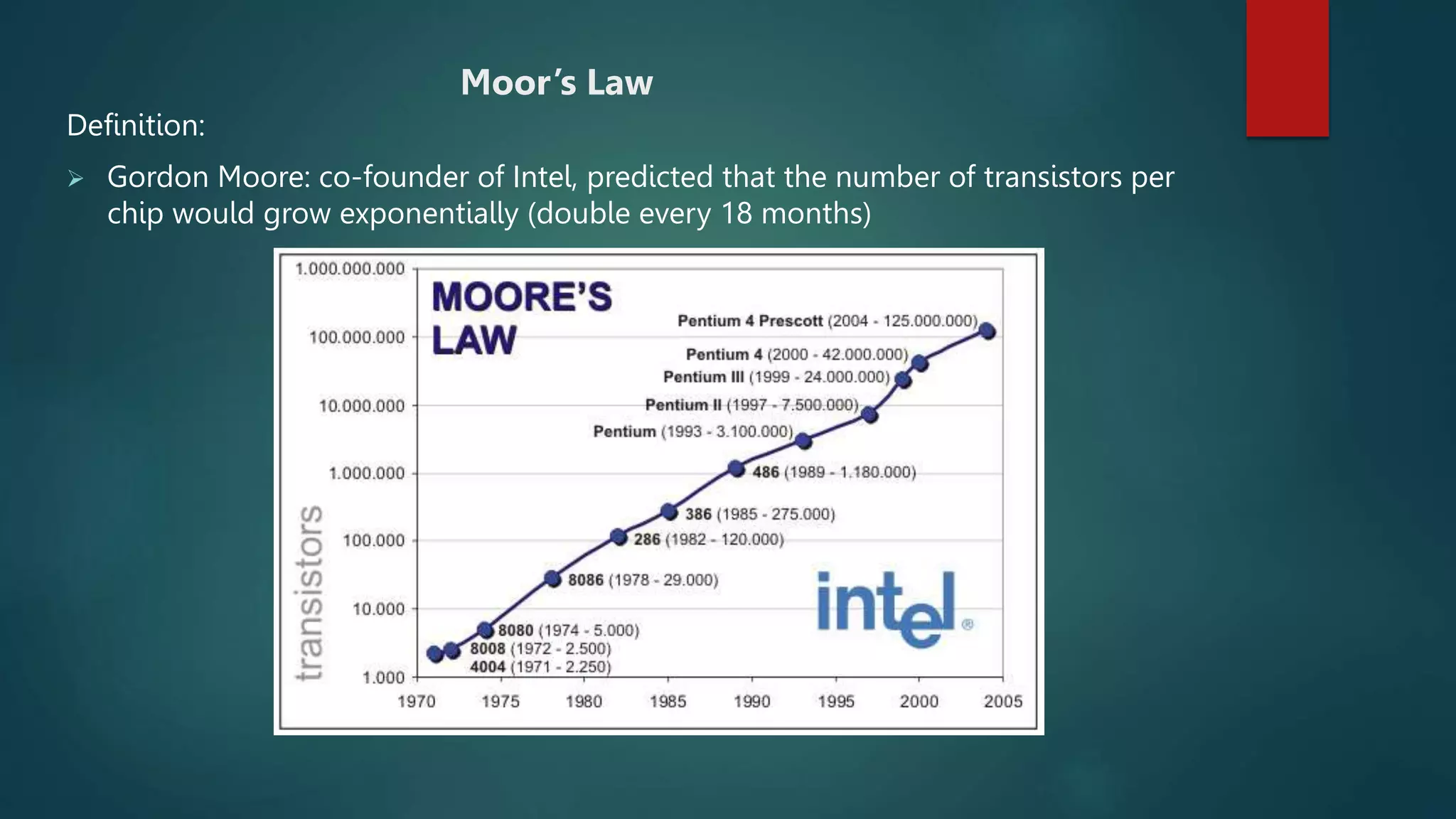 Moor’s Law
Definition:
 Gordon Moore: co-founder of Intel, predicted that the number of transistors per
chip would grow exponentially (double every 18 months)
 