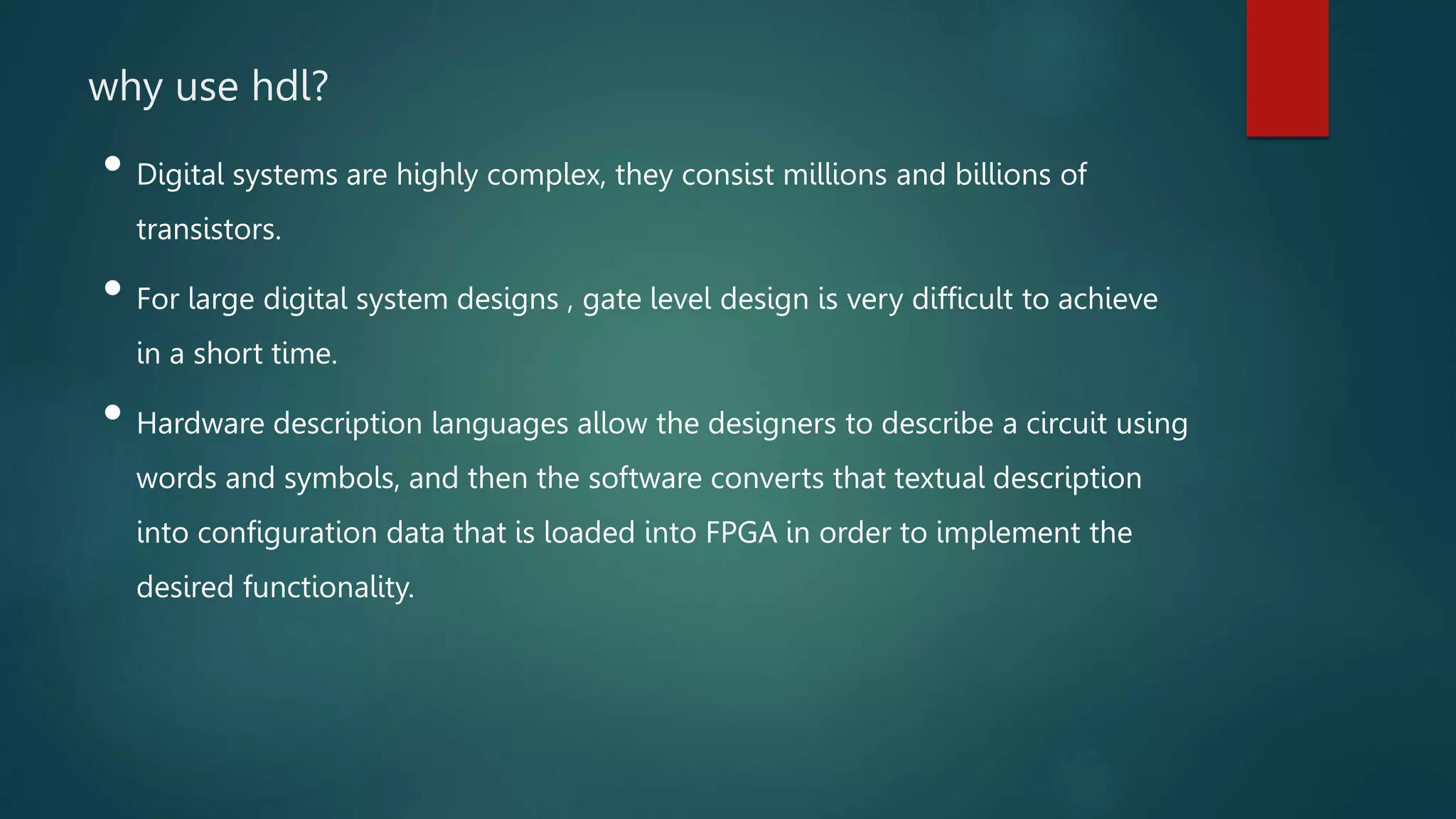 why use hdl?
• Digital systems are highly complex, they consist millions and billions of
transistors.
• For large digital system designs , gate level design is very difficult to achieve
in a short time.
• Hardware description languages allow the designers to describe a circuit using
words and symbols, and then the software converts that textual description
into configuration data that is loaded into FPGA in order to implement the
desired functionality.
 