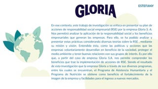 En ese contexto, este trabajo de investigación se enfoca en presentar su plan de
acciones de responsabilidad social empresarial (RSE) por la empresa Gloria S. A.
Nos permitirá analizar la aplicación de la responsabilidad social y los beneficios
empresariales que generan las empresas. Para ello, se ha podido analizar y
presentar estas prácticas considerando diversas teorías sobre la RSE , mediante
su misión y visión. Entendida ésta, como las políticas y acciones que las
empresas voluntariamente desarrollan en beneficio de la sociedad, proteger el
medio ambiente y tener buenas relaciones con sus grupos de interés. Es por ello
que, a partir del caso de empresa Gloria S.A. nos permite comprender los
beneficios que trae la implementación de acciones de RSE. Siendo el resultado
de esta investigación que la empresa Gloria a través de sus diversos programas,
entre los cuales se encuentran, el Programa de Asistencia Humanitaria y el
Programa de Nutrición se obtiene como beneficio el fortalecimiento de la
imagen de la empresa y facilidades para el ingreso a nuevos mercados.
ESTEFANY
 