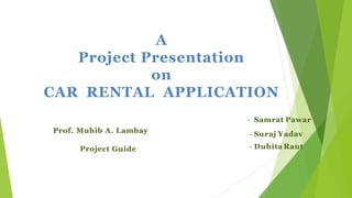 A
Project Presentation
on
CAR RENTAL APPLICATION
- Samrat Pawar
- Suraj Yadav
- Duhita Raut
Prof. Muhib A. Lambay
Project Guide
 